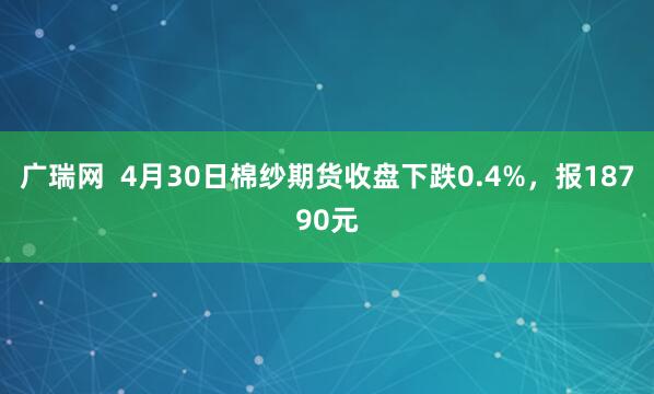 广瑞网  4月30日棉纱期货收盘下跌0.4%，报18790元