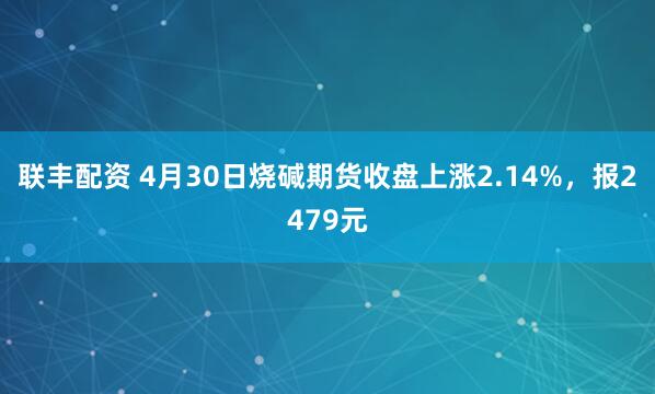 联丰配资 4月30日烧碱期货收盘上涨2.14%，报2479元