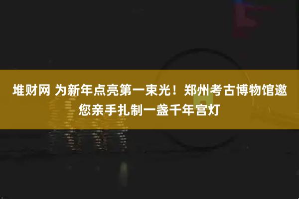 堆财网 为新年点亮第一束光!郑州考古博物馆邀您亲手扎制一盏千年宫灯