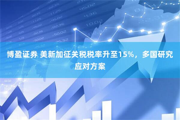 博盈证券 美新加征关税税率升至15%，多国研究应对方案