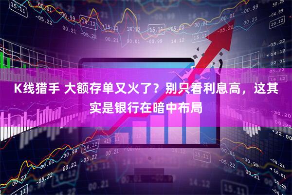 K线猎手 大额存单又火了？别只看利息高，这其实是银行在暗中布局