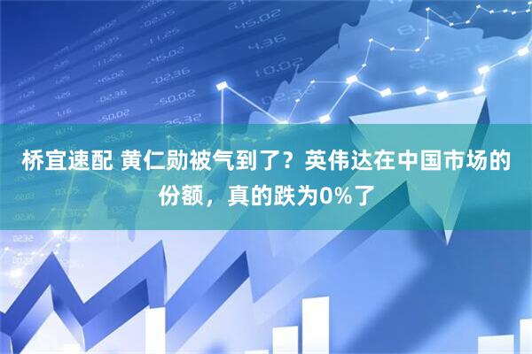 桥宜速配 黄仁勋被气到了？英伟达在中国市场的份额，真的跌为0%了