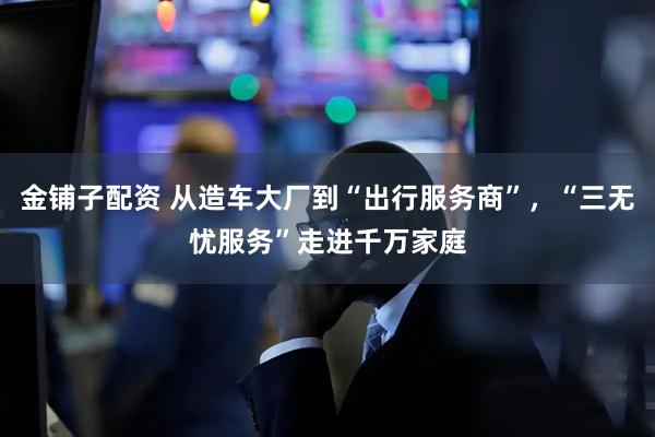 金铺子配资 从造车大厂到“出行服务商”，“三无忧服务”走进千万家庭